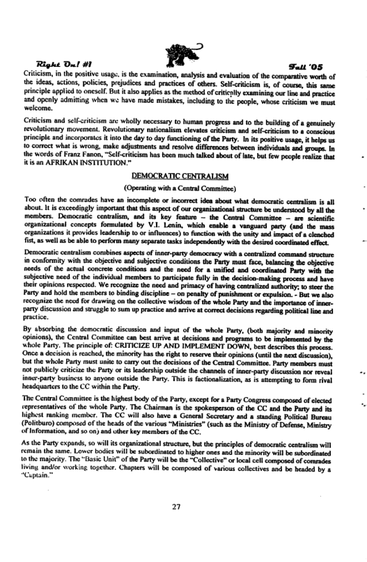 Right Dut #1 " st ‘05  Criiism, n the positive usap. i th cxaminaton, analysis and evauaton of the comparative worth of the ideas, sctions, policis, prejudices and pracices of obers. Selfcriism i, of cours, this same principle applied to onescl. But t lso applics s the mechod ofcritieply examining our ln and pracice and openly admiting whcn we have made mistakes, incuding 1 the poople, whose criicim we st welcome.  Criicsm and selfsiticsm arc wholly necessary to human progres and 1 the buiking of 8 genuincly revolutionary movement. Revolutonsry nationalsm clevaes criicim aad slf-<ricism 10 conscioos priocipl and incorporais i o the day o day functoning of the Pay. In s poskiv wsage, & el v 10 cormect what i wrong, make djustments. wd resoive differences between idividoas and. grovpe. 1 he words of Franz Fanon, “Self-<cricism has boen much talked sboutof e, but few peopl reale that itis an AFRIKAN INSTITUTION."  ’DEMOCRATIC CENTRALISM (Opening with  Cenral Commie)  Too often the comrades have an incomplete or incorrctides sbowt what democraic ceaunaism is all about. I s xcecdingly imporiant that thisaspect of our crganzational structure be undersiood by all the members. Democrtic centalism, and s ’key featre — the Conal Commitee - are scentfic organizstions] concepts formulsted by V.. Lenn, which cnsble s vanguand pary (and the mase oreanizations i provides eaderhip 10 ot ifscnces) o fmction withthe uniy and impect of s hnched 1t a5 el asbe bl o prfor many separate tasksindependently with e desird coondinmed ot  ‘Democratic cenalsm conbines aspects f inner-party democrcy with & cenraliced command st i confority with the objctive and sublective condidons the Party must fuc, balanciag the ojecive seeds of the sctual concrele condions 4nd the need for 4 unifid and coordnated Fary whh the subjective need of the ndividal members 10 paicpat flly i the docison making proces and bave {bei opinions especied. We ecogaize the ncd and primacy of having cenralized by 1 et the. Part and hold the members 0 binding disipioe  on penahy of pusishment or expulson. Bt we lso ecogaiz th nco for druwing on the collctive wisdom of the whol Pary an the imprtance of er pany discussion and siuggle 1 sum up practce and aive st cores decisions regarding politial i and pracie.  By absorbing the democraic discusion and input of the whale Pay, (both maority and minority opinions), the Cenral Commitie can best aive a deciions and programs 10 be impleneniod by the ‘whole Pary. The principle of: CRITICIZE UP AND IMPLEMENT DOWN, bet descibes i prcss. ‘Once a deision s reached, the minoriey has the right 0 reservethee apinons (unl e et dicumion), but the whle Party must untc 10 cary ot the docisions of the Cental Commitie. Party merabers s ot publicy riicae the Party or its leadershp owtside the chaanels of inner-party discussion nor evel inocr-paty business 10 anyone outside the Pary. This is factionalizaton, % 1 snempting (0 or rival headquaricrs o the CC withi he Pay.  “The Central Comiic i the highes body of he Parey,except fo  Paty Congress composedof elcied epresenttives of the whole Paty. The Chaioman isthe spokespeson of the CC nd the Party and s st ranking menber. The CC wil lo bave 8 General Secreay and » sanding Polea) Bureas (Poltburo)composed ofth heads of the vacious “Ministics” such 4 the Minietry of Defense, Mimsy fInformation, d 5o o snd iher key merabers ofthe CC.  s the Pty expands, 0 wil s organizationlsrucur, bt he prisciplesof dencertic entaism wil emain the same. Lover bodis willbe subordiaied o bigher nes and theminoriy il b subordonied 10 the majorky. The-Tasic Unic" o the Party will be the Callective™ o loca el cmposed of comrades Viving andior working together. Chopters will be composed of various collectives nd bo headed by 3 “Cuplain™  2  
